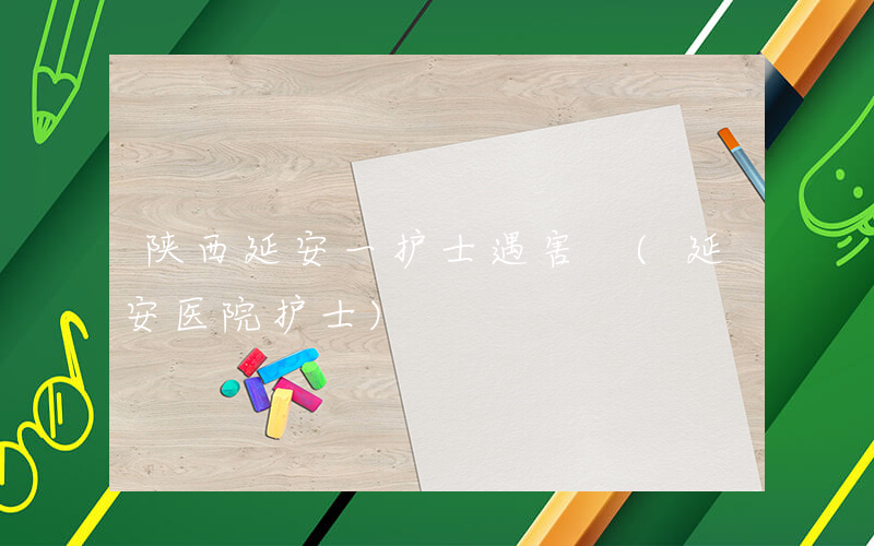 陕西延安一护士遇害 (延安医院护士)